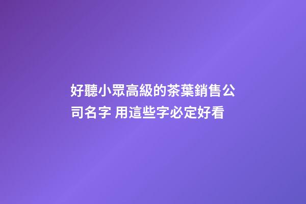好聽小眾高級的茶葉銷售公司名字 用這些字必定好看-第1張-公司起名-玄機派